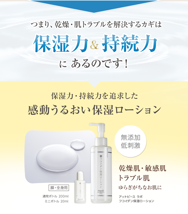 つまり、乾燥・肌トラブルを解決するカギは保湿力&持続力にあるのです! 保湿力・持続力を追求した感動うるおい保湿ローション アットピース ラボ
フコイダン保湿ローション