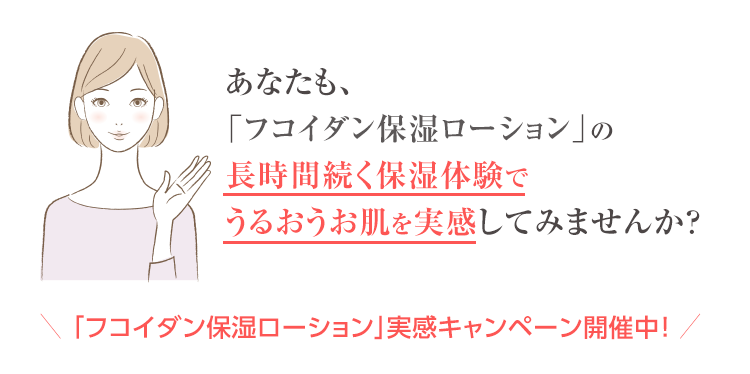 あなたも、「フコイダン保湿ローション」の長時間続く保湿体験でうるおうお肌を実感してみませんか?