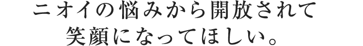 ニオイの悩みから開放されて
笑顔になってほしい。